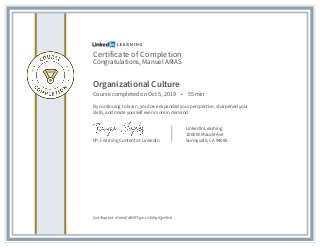 Certificate of Completion
Congratulations, Manuel ARIAS
Organizational Culture
Course completed on Oct 5, 2019 • 55 min
By continuing to learn, you have expanded your perspective, sharpened your
skills, and made yourself even more in demand.
VP, Learning Content at LinkedIn
LinkedIn Learning
1000 W Maude Ave
Sunnyvale, CA 94085
Certificate Id: AYolmDv8EVFFgw-c145KpJQyvWs8
 