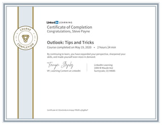 Certificate of Completion
Congratulations, Steve Payne
Outlook: Tips and Tricks
Course completed on May 19, 2020 • 2 hours 24 min
By continuing to learn, you have expanded your perspective, sharpened your
skills, and made yourself even more in demand.
VP, Learning Content at LinkedIn
LinkedIn Learning
1000 W Maude Ave
Sunnyvale, CA 94085
Certificate Id: AVxoSm8cmJmipqc7RXdFuJjGgWwT
 