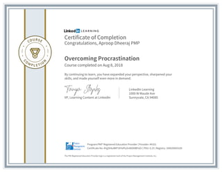 Certificate of Completion
Congratulations, Aproop Dheeraj PMP
Overcoming Procrastination
Course completed on Aug 8, 2018
By continuing to learn, you have expanded your perspective, sharpened your
skills, and made yourself even more in demand.
VP, Learning Content at LinkedIn
LinkedIn Learning
1000 W Maude Ave
Sunnyvale, CA 94085
The PMI Registered Education Provider logo is a registered mark of the Project Management Institute, Inc.
Certificate No: AYgSh9uWlP1KYefYySn8hD0BPsOr | PDU: 0.25 | Registry: 100020003109
Program:PMI® Registered Education Provider | Provider: #4101
 