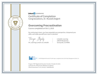 Certificate of Completion
Congratulations, Dr. Mustafa Değerli
Overcoming Procrastination
Course completed on Oct 3, 2019
By continuing to learn, you have expanded your perspective, sharpened your
skills, and made yourself even more in demand.
VP, Learning Content at LinkedIn
LinkedIn Learning
1000 W Maude Ave
Sunnyvale, CA 94085
Program: PMI® Registered Education Provider | Provider ID: #4101
Certificate No: AT8iqLHCwb-aAMoDyGJTvy1QPG1K
PDUs/ContactHours: 0.25 | Activity #: 100020003109
The PMI Registered Education Provider logo is a registered mark of the Project Management Institute, Inc.
 