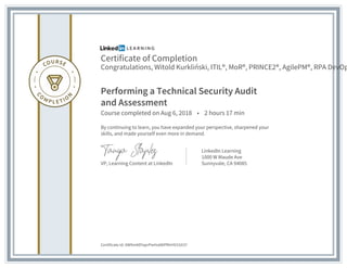 Certificate of Completion
Congratulations, Witold Kurkliński, ITIL®, MoR®, PRINCE2®, AgilePM®, RPA DevOp
Performing a Technical Security Audit
and Assessment
Course completed on Aug 6, 2018 • 2 hours 17 min
By continuing to learn, you have expanded your perspective, sharpened your
skills, and made yourself even more in demand.
VP, Learning Content at LinkedIn
LinkedIn Learning
1000 W Maude Ave
Sunnyvale, CA 94085
Certificate Id: AW9mADYaprPwHsA8IPRtrHV1GX37
 