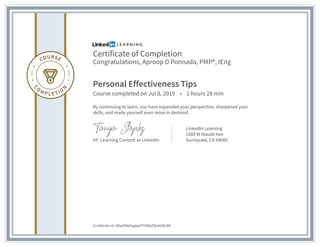 Certificate of Completion
Congratulations, Aproop D Ponnada, PMP®, IEng
Personal Effectiveness Tips
Course completed on Jul 8, 2019 • 2 hours 28 min
By continuing to learn, you have expanded your perspective, sharpened your
skills, and made yourself even more in demand.
VP, Learning Content at LinkedIn
LinkedIn Learning
1000 W Maude Ave
Sunnyvale, CA 94085
Certificate Id: ARwOWeVygtjpPTSiRAZQirkVWJMI
 