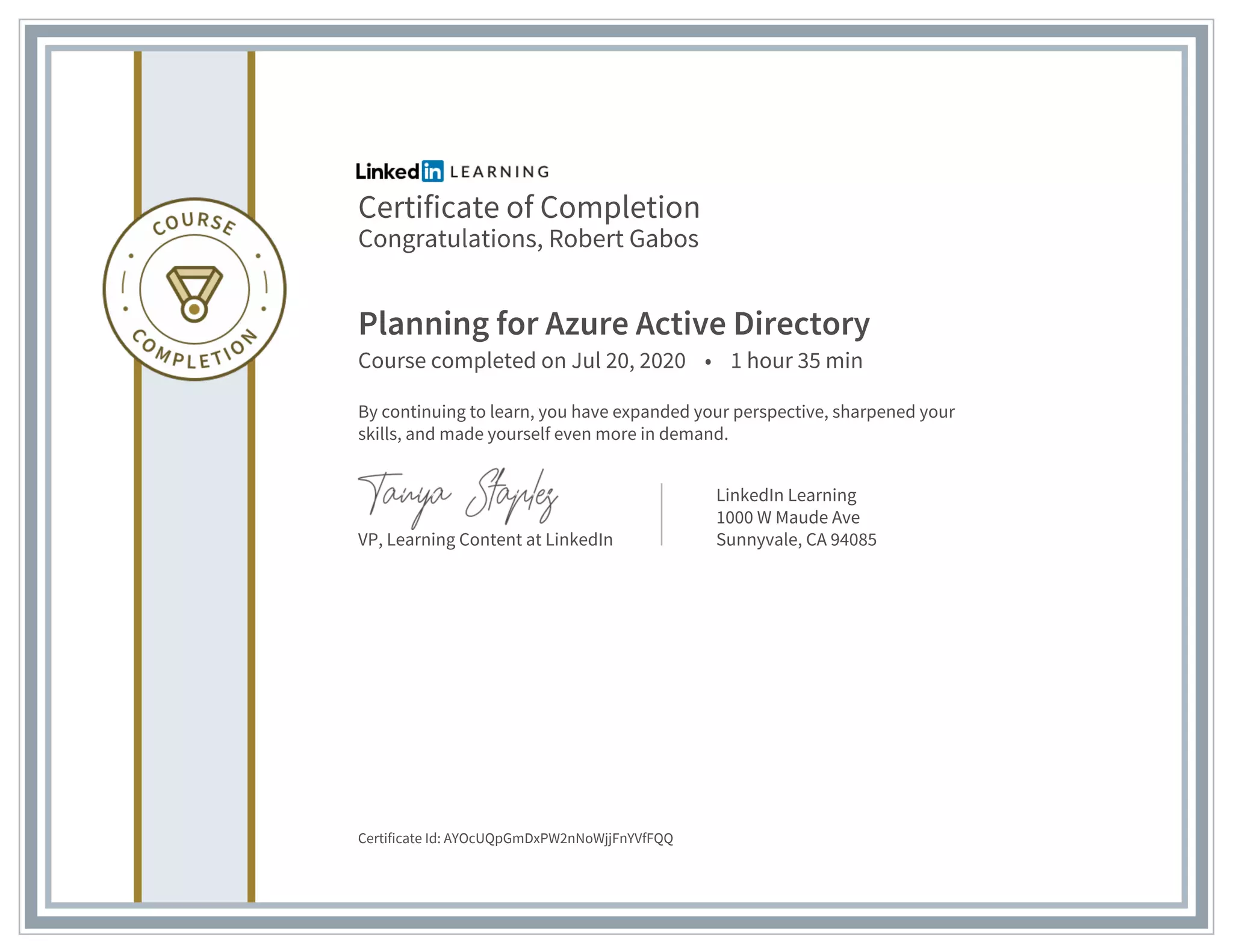 Certificate of Completion
Congratulations, Robert Gabos
Planning for Azure Active Directory
Course completed on Jul 20, 2020 • 1 hour 35 min
By continuing to learn, you have expanded your perspective, sharpened your
skills, and made yourself even more in demand.
VP, Learning Content at LinkedIn
LinkedIn Learning
1000 W Maude Ave
Sunnyvale, CA 94085
Certificate Id: AYOcUQpGmDxPW2nNoWjjFnYVfFQQ