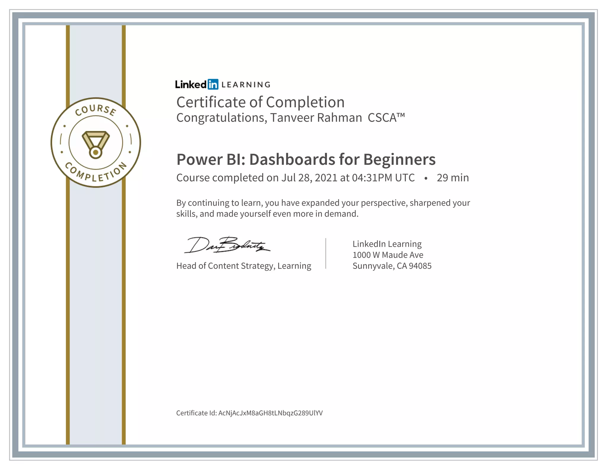 Certificate of Completion
Congratulations, Tanveer Rahman CSCA™
Power BI: Dashboards for Beginners
Course completed on Jul 28, 2021 at 04:31PM UTC • 29 min
By continuing to learn, you have expanded your perspective, sharpened your
skills, and made yourself even more in demand.
Head of Content Strategy, Learning
LinkedIn Learning
1000 W Maude Ave
Sunnyvale, CA 94085
Certificate Id: AcNjAcJxM8aGH8tLNbqzG289UlYV