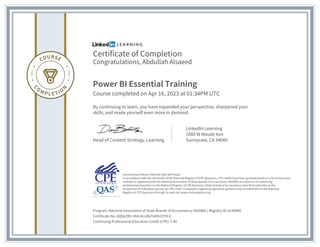 Certificate of Completion
Congratulations, Abdullah Alsaeed
Power BI Essential Training
Course completed on Apr 16, 2023 at 01:34PM UTC
By continuing to learn, you have expanded your perspective, sharpened your
skills, and made yourself even more in demand.
Head of Content Strategy, Learning
LinkedIn Learning
1000 W Maude Ave
Sunnyvale, CA 94085
Program: National Association of State Boards of Accountancy (NASBA) | Registry ID: #140940
Certificate No: AQ9pZR0-5KAJ4n2AbTe6fnCEY9-G
Continuing Professional Education Credit (CPE): 7.40
Instructional Delivery Method: QAS Self Study
In accordance with the standards of the National Registry of CPE Sponsors, CPE credits have been granted based on a 50-minute hour.
LinkedIn is registered with the National Association of State Boards of Accountancy (NASBA) as a sponsor of continuing
professional education on the National Registry of CPE Sponsors. State boards of accountancy have final authority on the
acceptance of individual courses for CPE credit. Complaints regarding registered sponsors may be submitted to the National
Registry of CPE Sponsors through its web site: www.nasbaregistry.org
 