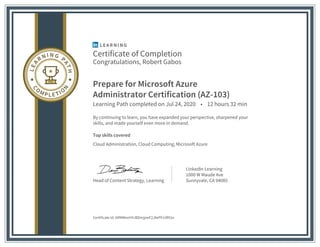 Certificate of Completion
Congratulations, Robert Gabos
Prepare for Microsoft Azure
Administrator Certification (AZ-103)
Learning Path completed on Jul 24, 2020 • 12 hours 32 min
By continuing to learn, you have expanded your perspective, sharpened your
skills, and made yourself even more in demand.
Top skills covered
Cloud Administration, Cloud Computing, Microsoft Azure
Head of Content Strategy, Learning
LinkedIn Learning
1000 W Maude Ave
Sunnyvale, CA 94085
Certificate Id: ARMMexHHJBDmjpwF2J8ePFz3R91e
 