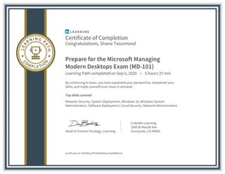Certificate of Completion
Congratulations, Shane Tessimond
Prepare for the Microsoft Managing
Modern Desktops Exam (MD-101)
Learning Path completed on Sep 6, 2020 • 5 hours 37 min
By continuing to learn, you have expanded your perspective, sharpened your
skills, and made yourself even more in demand.
Top skills covered
Network Security, System Deployment, Windows 10, Windows System
Administration, Software Deployment, Cloud Security, Network Administration
Head of Content Strategy, Learning
LinkedIn Learning
1000 W Maude Ave
Sunnyvale, CA 94085
Certificate Id: AVH98snxPPo9XhdDXqmVyKbBWxxA
 