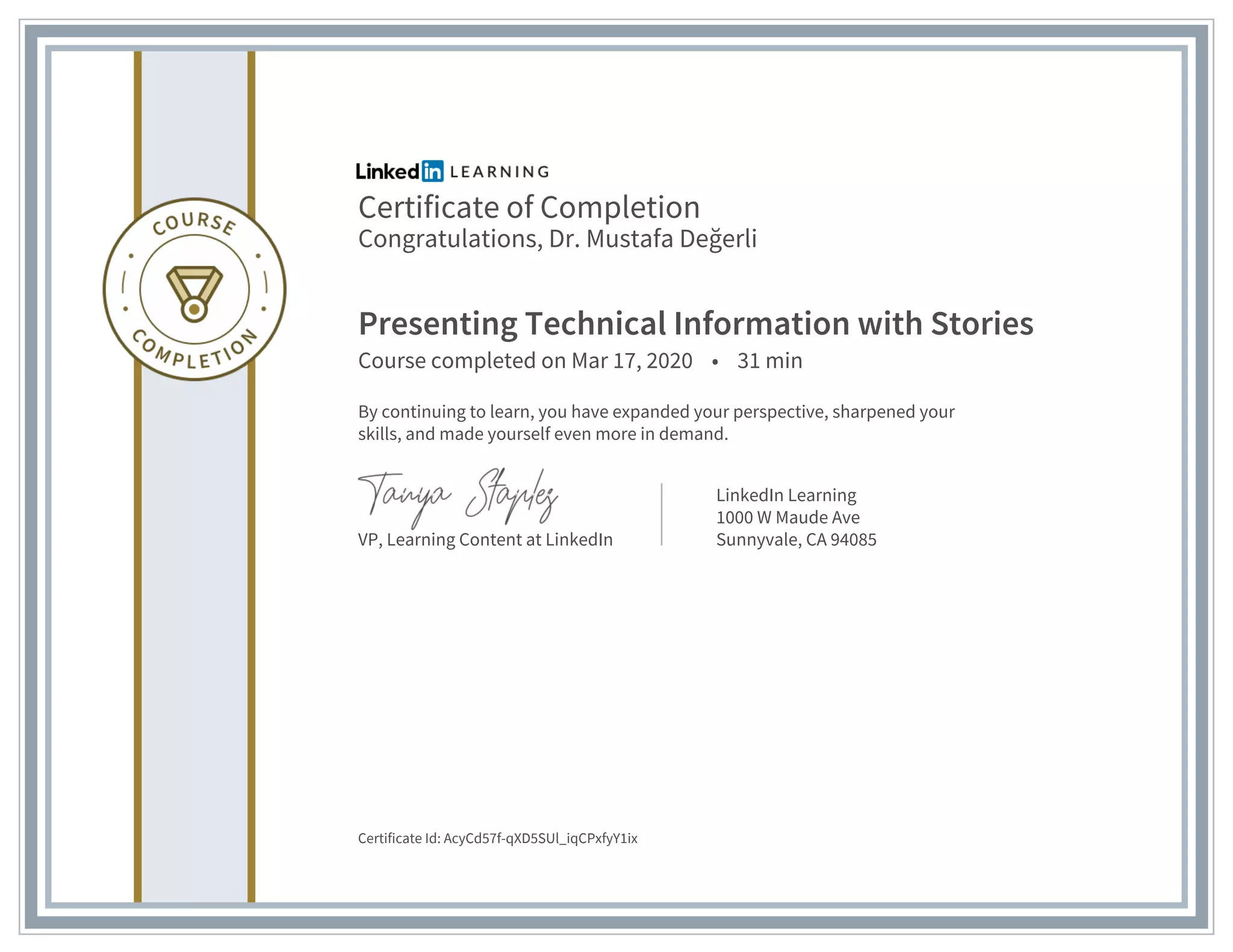 Certificate of Completion
Congratulations, Dr. Mustafa Değerli
Presenting Technical Information with Stories
Course completed on Mar 17, 2020 • 31 min
By continuing to learn, you have expanded your perspective, sharpened your
skills, and made yourself even more in demand.
VP, Learning Content at LinkedIn
LinkedIn Learning
1000 W Maude Ave
Sunnyvale, CA 94085
Certificate Id: AcyCd57f-qXD5SUl_iqCPxfyY1ix