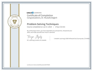 Certificate of Completion
Congratulations, Dr. Mustafa Değerli
Problem Solving Techniques
Course completed on Jul 17, 2018 • 1 hour 32 min
By continuing to learn, you have expanded your perspective, sharpened your
skills, and made yourself even more in demand.
VP, Learning Content at LinkedIn
LinkedIn Learningr1000 W Maude AverSunnyvale, CA 94085
Certificate Id: AZ2s5tJJBxZfOKq3oG5xMGYPM6RV
 