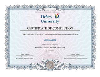 3005 HIGHLAND PARKWAY • DOWNERS GROVE • IL 60515
CERTIFICATE OF COMPLETION
DeVry University's College of Continuing Education presents this certificate to
Joswa Agape
For Successfully Completing
Financial Analysis: A Recipe for Success
On 03/04/2016
Donna Loraine
Provost and VP of Academic Affairs
Donna Loraine
Emily Smith
National Dean, College of Continuing Education
Emily Smith
 