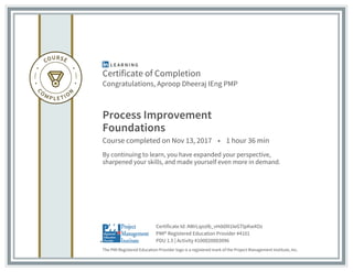 Certificate of Completion
Congratulations, Aproop Dheeraj IEng PMP
Process Improvement
Foundations
Course completed on Nov 13, 2017 • 1 hour 36 min
By continuing to learn, you have expanded your perspective,
sharpened your skills, and made yourself even more in demand.
The PMI Registered Education Provider logo is a registered mark of the Project Management Institute, Inc.
PDU 1.5 | Activity #100020003096
PMI® Registered Education Provider #4101
Certificate Id: AWrLqozIb_vHddXI1IeGTlpKwXOz
 