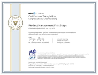 Certificate of Completion
Congratulations, Chee Wai Wong
Product Management First Steps
Course completed on Jun 14, 2020
By continuing to learn, you have expanded your perspective, sharpened your
skills, and made yourself even more in demand.
VP, Learning Content at LinkedIn
LinkedIn Learning
1000 W Maude Ave
Sunnyvale, CA 94085
Field of Study: Personal Development
Program: National Association of State Boards of Accountancy (NASBA) | Registry ID: #140940
Certificate No: AZBZnQNRyS-7aoW6mXcXiZpPvQTG
Continuing Professional Education Credit (CPE): 3.20
Instructional Delivery Method: QAS Self Study
In accordance with the standards of the National Registry of CPE Sponsors, CPE credits have been granted based on a 50-minute hour.
LinkedIn is registered with the National Association of State Boards of Accountancy (NASBA) as a sponsor of continuing
professional education on the National Registry of CPE Sponsors. State boards of accountancy have final authority on the
acceptance of individual courses for CPE credit. Complaints regarding registered sponsors may be submitted to the National
Registry of CPE Sponsors through its web site: www.nasbaregistry.org
 