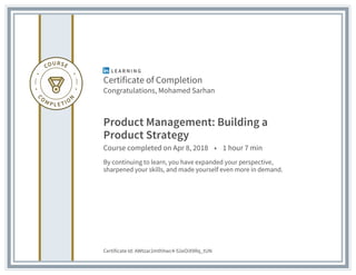 Certificate of Completion
Congratulations, Mohamed Sarhan
Product Management: Building a
Product Strategy
Course completed on Apr 8, 2018 • 1 hour 7 min
By continuing to learn, you have expanded your perspective,
sharpened your skills, and made yourself even more in demand.
Certificate Id: AWtzar2mthhwc4-52eOiX9Rq_tUN
 