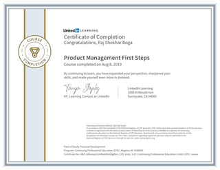 Certificate of Completion
Congratulations, Raj Shekhar Boga
Product Management First Steps
Course completed on Aug 8, 2019
By continuing to learn, you have expanded your perspective, sharpened your
skills, and made yourself even more in demand.
VP, Learning Content at LinkedIn
LinkedIn Learning
1000 W Maude Ave
Sunnyvale, CA 94085
Field of Study: Personal Development
Program: Continuing Professional Education (CPE) | Registry ID: #140940
Certificate No: AWZ-z0Dxnqsi1UiXK4kd9nOAgf8m | CPE Units: 3.20 | Continuing Professional Education Credit (CPE): xxxxxx
Instructional Delivery Method: QAS Self Study
In accordance with the standards of the National Registry of CPE Sponsors, CPE credits have been granted based on a 50-minute hour.
LinkedIn is registered with the National Association of State Boards of Accountancy (NASBA) as a sponsor of continuing
professional education on the National Registry of CPE Sponsors. State boards of accountancy have final authority on the
acceptance of individual courses for CPE credit. Complaints regarding registered sponsors may be submitted to the
National Registry of CPE Sponsors through its web site: www.nasbaregistry.org
 