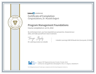 Certificate of Completion
Congratulations, Dr. Mustafa Değerli
Program Management Foundations
Course completed on Jul 15, 2018
By continuing to learn, you have expanded your perspective, sharpened your
skills, and made yourself even more in demand.
VP, Learning Content at LinkedIn
LinkedIn Learningr1000 W Maude AverSunnyvale, CA 94085
The PMI Registered Education Provider logo is a registered mark of the Project Management Institute, Inc.
Certificate No: AebJgq06R7zkKv-ttRuNy9djpPCh | PDU: 0.75 | Registry: 100020003279
Program: PMI® Registered Education Provider | Provider: #4101
 