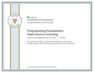 Certificate of Completion
Congratulations, Tarun Telang
Programming Foundations:
Open-Source Licensing
Course completed on Jan 11, 2017 • 53 min
By continuing to learn, you have expanded your perspective,
sharpened your skills, and made yourself even more in demand.
Certificate Id: ASDSiutWtyjKOOwb9BQ6TsROsLIQ
 