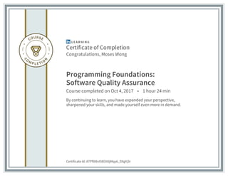 Certificate of Completion
Congratulations, Moses Wong
Programming Foundations:
Software Quality Assurance
Course completed on Oct 4, 2017 • 1 hour 24 min
By continuing to learn, you have expanded your perspective,
sharpened your skills, and made yourself even more in demand.
Certificate Id: ATPf0I8vI58Oit0jMqy6_DXgYj3r
 