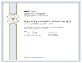 Certificate of Completion
Congratulations, Juan Pontiliano
Programming Foundations: Software Testing/QA
Course completed on Aug 22, 2019 • 53 min
By continuing to learn, you have expanded your perspective, sharpened your
skills, and made yourself even more in demand.
VP, Learning Content at LinkedIn
LinkedIn Learning
1000 W Maude Ave
Sunnyvale, CA 94085
Certificate Id: AZTCbfT9lzUrAYG4Cb0pxUFGzQr6
 