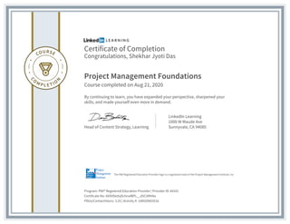 Certificate of Completion
Congratulations, Shekhar Jyoti Das
Project Management Foundations
Course completed on Aug 21, 2020
By continuing to learn, you have expanded your perspective, sharpened your
skills, and made yourself even more in demand.
Head of Content Strategy, Learning
LinkedIn Learning
1000 W Maude Ave
Sunnyvale, CA 94085
Program: PMI® Registered Education Provider | Provider ID: #4101
Certificate No: AXXVDeOyDchrxdBPL__d5CitRhNa
PDUs/ContactHours: 3.25 | Activity #: 100020003516
The PMI Registered Education Provider logo is a registered mark of the Project Management Institute, Inc.
 