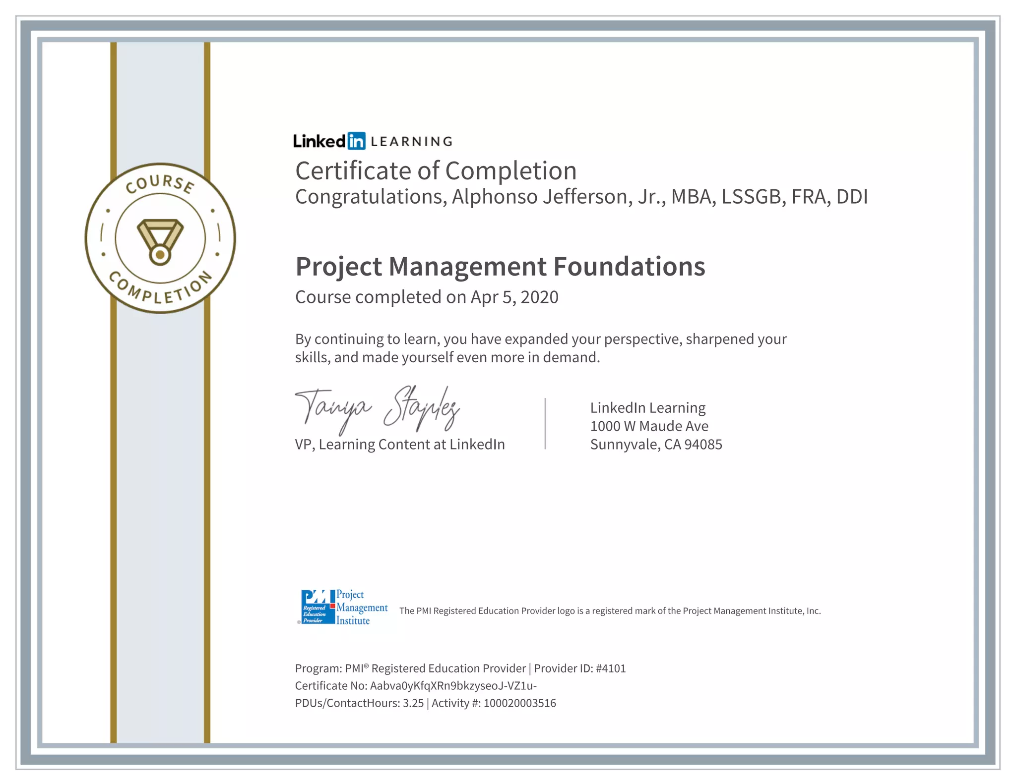 Certificate of Completion
Congratulations, Alphonso Jefferson, Jr., MBA, LSSGB, FRA, DDI
Project Management Foundations
Course completed on Apr 5, 2020
By continuing to learn, you have expanded your perspective, sharpened your
skills, and made yourself even more in demand.
VP, Learning Content at LinkedIn
LinkedIn Learning
1000 W Maude Ave
Sunnyvale, CA 94085
Program: PMI® Registered Education Provider | Provider ID: #4101
Certificate No: Aabva0yKfqXRn9bkzyseoJ-VZ1u-
PDUs/ContactHours: 3.25 | Activity #: 100020003516
The PMI Registered Education Provider logo is a registered mark of the Project Management Institute, Inc.