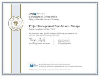 Certificate of Completion
Congratulations, Aproop Dheeraj
Project Management Foundations: Change
Course completed on Sep 7, 2018
By continuing to learn, you have expanded your perspective, sharpened your
skills, and made yourself even more in demand.
VP, Learning Content at LinkedIn
LinkedIn Learning
1000 W Maude Ave
Sunnyvale, CA 94085
The PMI Registered Education Provider logo is a registered mark of the Project Management Institute, Inc.
Certificate No: AfFVeclDpdALN3Z6okogBWP7r7Oz | PDU: 1.00 | Registry: 100020003016
Program:PMI® Registered Education Provider | Provider: #4101
 
