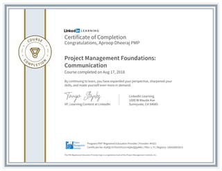 Certificate of Completion
Congratulations, Aproop Dheeraj PMP
Project Management Foundations:
Communication
Course completed on Aug 17, 2018
By continuing to learn, you have expanded your perspective, sharpened your
skills, and made yourself even more in demand.
VP, Learning Content at LinkedIn
LinkedIn Learning
1000 W Maude Ave
Sunnyvale, CA 94085
The PMI Registered Education Provider logo is a registered mark of the Project Management Institute, Inc.
Certificate No: AU8QLYnTtsI3SYo31ntQdoQQyMKv | PDU: 1.75 | Registry: 100020003015
Program:PMI® Registered Education Provider | Provider: #4101
 