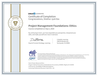 Certificate of Completion
Congratulations, Shekhar Jyoti Das
Project Management Foundations: Ethics
Course completed on Sep 2, 2020
By continuing to learn, you have expanded your perspective, sharpened your
skills, and made yourself even more in demand.
Head of Content Strategy, Learning
LinkedIn Learning
1000 W Maude Ave
Sunnyvale, CA 94085
Field of Study: Behavioral Ethics
Program: National Association of State Boards of Accountancy (NASBA) | Registry ID: #140940
Certificate No: AZwdXjWQucYR7fBCnQTh3jxDEHnA
Continuing Professional Education Credit (CPE): 1.80
Instructional Delivery Method: QAS Self Study
In accordance with the standards of the National Registry of CPE Sponsors, CPE credits have been granted based on a 50-minute hour.
LinkedIn is registered with the National Association of State Boards of Accountancy (NASBA) as a sponsor of continuing
professional education on the National Registry of CPE Sponsors. State boards of accountancy have final authority on the
acceptance of individual courses for CPE credit. Complaints regarding registered sponsors may be submitted to the National
Registry of CPE Sponsors through its web site: www.nasbaregistry.org
 