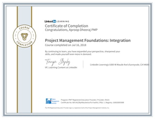 Certificate of Completion
Congratulations, Aproop Dheeraj PMP
Project Management Foundations: Integration
Course completed on Jul 16, 2018
By continuing to learn, you have expanded your perspective, sharpened your
skills, and made yourself even more in demand.
VP, Learning Content at LinkedIn
LinkedIn Learningr1000 W Maude AverSunnyvale, CA 94085
The PMI Registered Education Provider logo is a registered mark of the Project Management Institute, Inc.
Certificate No: AbYJA2ZBylN6u5leiUuY5v7xwbVz | PDU: 1 | Registry: 100020003088
Program: PMI® Registered Education Provider | Provider: #4101
 