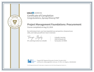Certificate of Completion
Congratulations, Aproop Dheeraj PMP
Project Management Foundations: Procurement
Course completed on Aug 23, 2018
By continuing to learn, you have expanded your perspective, sharpened your
skills, and made yourself even more in demand.
VP, Learning Content at LinkedIn
LinkedIn Learning
1000 W Maude Ave
Sunnyvale, CA 94085
The PMI Registered Education Provider logo is a registered mark of the Project Management Institute, Inc.
Certificate No: AX5peJsgjEzElK1E_Yp4I-q2o_7S | PDU: 1.25 | Registry: 100020003064
Program:PMI® Registered Education Provider | Provider: #4101
 