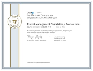 Certificate of Completion
Congratulations, Dr. Mustafa Değerli
Project Management Foundations: Procurement
Course completed on Oct 3, 2019 • 1 hour 12 min
By continuing to learn, you have expanded your perspective, sharpened your
skills, and made yourself even more in demand.
VP, Learning Content at LinkedIn
LinkedIn Learning
1000 W Maude Ave
Sunnyvale, CA 94085
Certificate Id: AQ4JO4Nn4VQGwIlxnXgIerVd0mY6
 