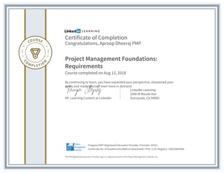 Certificate of Completion
Congratulations, Aproop Dheeraj PMP
Project Management Foundations:
Requirements
Course completed on Aug 13, 2018
By continuing to learn, you have expanded your perspective, sharpened your
skills, and made yourself even more in demand.
VP, Learning Content at LinkedIn
LinkedIn Learning
1000 W Maude Ave
Sunnyvale, CA 94085
The PMI Registered Education Provider logo is a registered mark of the Project Management Institute, Inc.
Certificate No: AT4swMmmihs3NBhJcinXtwZIxXNI | PDU: 1.50 | Registry: 100020003066
Program:PMI® Registered Education Provider | Provider: #4101
 