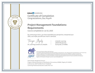 Certificate of Completion
Congratulations, Duc Huynh
Project Management Foundations:
Requirements
Course completed on Jul 10, 2020
By continuing to learn, you have expanded your perspective, sharpened your
skills, and made yourself even more in demand.
VP, Learning Content at LinkedIn
LinkedIn Learning
1000 W Maude Ave
Sunnyvale, CA 94085
Field of Study: Management Services
Program: National Association of State Boards of Accountancy (NASBA) | Registry ID: #140940
Certificate No: AXAiPYJSY4WUJFUsCF-ETpiRZ2UB
Continuing Professional Education Credit (CPE): 0.50
Instructional Delivery Method: QAS Self Study
In accordance with the standards of the National Registry of CPE Sponsors, CPE credits have been granted based on a 50-minute hour.
LinkedIn is registered with the National Association of State Boards of Accountancy (NASBA) as a sponsor of continuing
professional education on the National Registry of CPE Sponsors. State boards of accountancy have final authority on the
acceptance of individual courses for CPE credit. Complaints regarding registered sponsors may be submitted to the National
Registry of CPE Sponsors through its web site: www.nasbaregistry.org
 