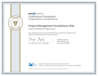 Certificate of Completion
Congratulations, Aproop Dheeraj
Project Management Foundations: Risk
Course completed on Aug 30, 2018
By continuing to learn, you have expanded your perspective, sharpened your
skills, and made yourself even more in demand.
VP, Learning Content at LinkedIn
LinkedIn Learning
1000 W Maude Ave
Sunnyvale, CA 94085
The PMI Registered Education Provider logo is a registered mark of the Project Management Institute, Inc.
Certificate No: Ad1LSOLTjuvsvd8Ju-CZ0EWEwUO8 | PDU: 1.00 | Registry: 100020003060
Program:PMI® Registered Education Provider | Provider: #4101
 