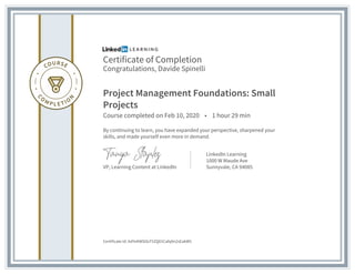 Certificate of Completion
Congratulations, Davide Spinelli
Project Management Foundations: Small
Projects
Course completed on Feb 10, 2020 • 1 hour 29 min
By continuing to learn, you have expanded your perspective, sharpened your
skills, and made yourself even more in demand.
VP, Learning Content at LinkedIn
LinkedIn Learning
1000 W Maude Ave
Sunnyvale, CA 94085
Certificate Id: AdYeKWSOcF5ZQ01Cafq9n2sEakW5
 