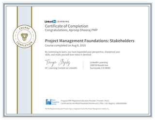 Certificate of Completion
Congratulations, Aproop Dheeraj PMP
Project Management Foundations: Stakeholders
Course completed on Aug 8, 2018
By continuing to learn, you have expanded your perspective, sharpened your
skills, and made yourself even more in demand.
VP, Learning Content at LinkedIn
LinkedIn Learning
1000 W Maude Ave
Sunnyvale, CA 94085
The PMI Registered Education Provider logo is a registered mark of the Project Management Institute, Inc.
Certificate No: AUvfNtUbT6iymkaHLV4uH4caJd-t | PDU: 1.00 | Registry: 100020003065
Program:PMI® Registered Education Provider | Provider: #4101
 