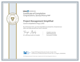 Certificate of Completion
Congratulations, Aproop Dheeraj PMP
Project Management Simplified
Course completed on Aug 5, 2018
By continuing to learn, you have expanded your perspective, sharpened your
skills, and made yourself even more in demand.
VP, Learning Content at LinkedIn
LinkedIn Learning
1000 W Maude Ave
Sunnyvale, CA 94085
The PMI Registered Education Provider logo is a registered mark of the Project Management Institute, Inc.
Certificate No: Ad_HhZ6hLc60J1hvSKFr-KKI_8Mn | PDU: 1.25 | Registry: 100020003063
Program:PMI® Registered Education Provider | Provider: #4101
 