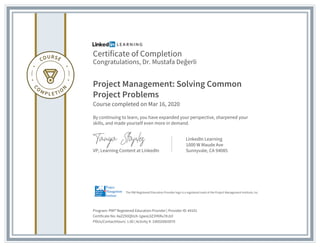 Certificate of Completion
Congratulations, Dr. Mustafa Değerli
Project Management: Solving Common
Project Problems
Course completed on Mar 16, 2020
By continuing to learn, you have expanded your perspective, sharpened your
skills, and made yourself even more in demand.
VP, Learning Content at LinkedIn
LinkedIn Learning
1000 W Maude Ave
Sunnyvale, CA 94085
Program: PMI® Registered Education Provider | Provider ID: #4101
Certificate No: AaZZX0QhUX-1gwoL0Z3YKRu7KJUl
PDUs/ContactHours: 1.00 | Activity #: 100020003070
The PMI Registered Education Provider logo is a registered mark of the Project Management Institute, Inc.
 