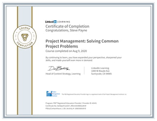 Certificate of Completion
Congratulations, Steve Payne
Project Management: Solving Common
Project Problems
Course completed on Aug 9, 2020
By continuing to learn, you have expanded your perspective, sharpened your
skills, and made yourself even more in demand.
Head of Content Strategy, Learning
LinkedIn Learning
1000 W Maude Ave
Sunnyvale, CA 94085
Program: PMI® Registered Education Provider | Provider ID: #4101
Certificate No: AeS8qUF2x2b47_RR2mX43W0GxMrM
PDUs/ContactHours: 1.00 | Activity #: 100020003070
The PMI Registered Education Provider logo is a registered mark of the Project Management Institute, Inc.
 