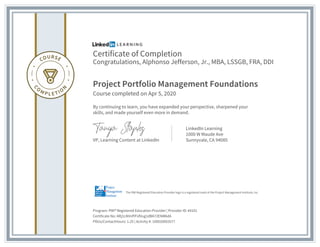 Certificate of Completion
Congratulations, Alphonso Jefferson, Jr., MBA, LSSGB, FRA, DDI
Project Portfolio Management Foundations
Course completed on Apr 5, 2020
By continuing to learn, you have expanded your perspective, sharpened your
skills, and made yourself even more in demand.
VP, Learning Content at LinkedIn
LinkedIn Learning
1000 W Maude Ave
Sunnyvale, CA 94085
Program: PMI® Registered Education Provider | Provider ID: #4101
Certificate No: ARj1LNVnfYFsfVug1dBA72ENM6dA
PDUs/ContactHours: 1.25 | Activity #: 100020003577
The PMI Registered Education Provider logo is a registered mark of the Project Management Institute, Inc.
 