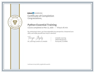 Certificate of Completion
Congratulations,
Python Essential Training
Course completed on Mar 12, 2020 • 4 hours 45 min
By continuing to learn, you have expanded your perspective, sharpened your
skills, and made yourself even more in demand.
VP, Learning Content at LinkedIn
LinkedIn Learning
1000 W Maude Ave
Sunnyvale, CA 94085
Certificate Id: AaLLV3KYG_vQytDs19Sf-xcewYVS
 
