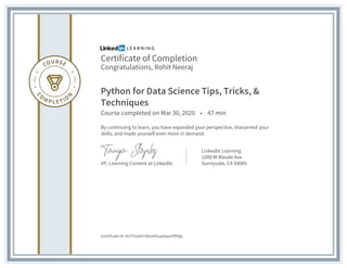 Certificate of Completion
Congratulations, Rohit Neeraj
Python for Data Science Tips, Tricks, &
Techniques
Course completed on Mar 30, 2020 • 47 min
By continuing to learn, you have expanded your perspective, sharpened your
skills, and made yourself even more in demand.
VP, Learning Content at LinkedIn
LinkedIn Learning
1000 W Maude Ave
Sunnyvale, CA 94085
Certificate Id: AU7YUaAH7tkvskOujolipyoYR4Qx
 