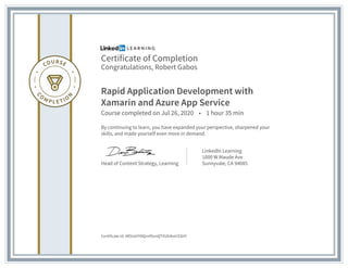 Certificate of Completion
Congratulations, Robert Gabos
Rapid Application Development with
Xamarin and Azure App Service
Course completed on Jul 26, 2020 • 1 hour 35 min
By continuing to learn, you have expanded your perspective, sharpened your
skills, and made yourself even more in demand.
Head of Content Strategy, Learning
LinkedIn Learning
1000 W Maude Ave
Sunnyvale, CA 94085
Certificate Id: Af0UoHY8QxnfXonQTXUbIbvUSSHY
 