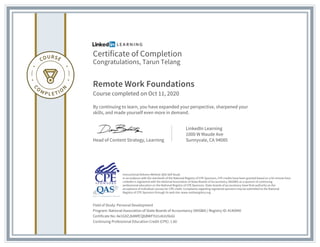 Certificate of Completion
Congratulations, Tarun Telang
Remote Work Foundations
Course completed on Oct 11, 2020
By continuing to learn, you have expanded your perspective, sharpened your
skills, and made yourself even more in demand.
Head of Content Strategy, Learning
LinkedIn Learning
1000 W Maude Ave
Sunnyvale, CA 94085
Field of Study: Personal Development
Program: National Association of State Boards of Accountancy (NASBA) | Registry ID: #140940
Certificate No: Ae1GXZJb8MfCQbBWFYU1v6UU9oGI
Continuing Professional Education Credit (CPE): 1.60
Instructional Delivery Method: QAS Self Study
In accordance with the standards of the National Registry of CPE Sponsors, CPE credits have been granted based on a 50-minute hour.
LinkedIn is registered with the National Association of State Boards of Accountancy (NASBA) as a sponsor of continuing
professional education on the National Registry of CPE Sponsors. State boards of accountancy have final authority on the
acceptance of individual courses for CPE credit. Complaints regarding registered sponsors may be submitted to the National
Registry of CPE Sponsors through its web site: www.nasbaregistry.org
 