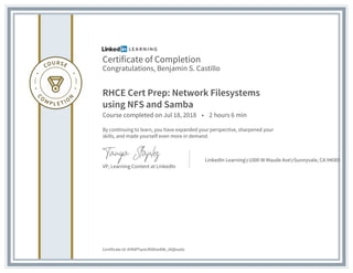 Certificate of Completion
Congratulations, Benjamin S. Castillo
RHCE Cert Prep: Network Filesystems
using NFS and Samba
Course completed on Jul 18, 2018 • 2 hours 6 min
By continuing to learn, you have expanded your perspective, sharpened your
skills, and made yourself even more in demand.
VP, Learning Content at LinkedIn
LinkedIn Learningr1000 W Maude AverSunnyvale, CA 94085
Certificate Id: AYRdfTqreLR5lKxe89k_iAQbso0z
 