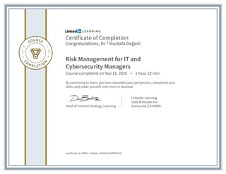 Certificate of Completion
Congratulations, Dr.² Mustafa Değerli
Risk Management for IT and
Cybersecurity Managers
Course completed on Sep 18, 2020 • 1 hour 22 min
By continuing to learn, you have expanded your perspective, sharpened your
skills, and made yourself even more in demand.
Head of Content Strategy, Learning
LinkedIn Learning
1000 W Maude Ave
Sunnyvale, CA 94085
Certificate Id: AfDNz-7aRo6k_n9GOZVaAOEROoMI
 