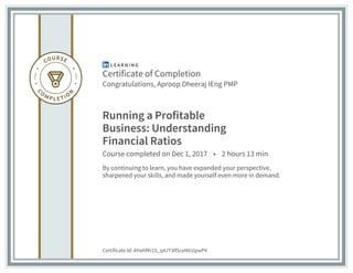 Certificate of Completion
Congratulations, Aproop Dheeraj IEng PMP
Running a Profitable
Business: Understanding
Financial Ratios
Course completed on Dec 1, 2017 • 2 hours 13 min
By continuing to learn, you have expanded your perspective,
sharpened your skills, and made yourself even more in demand.
Certificate Id: AYwhfKi1S_q4JT3lfSceN61lpwPV
 