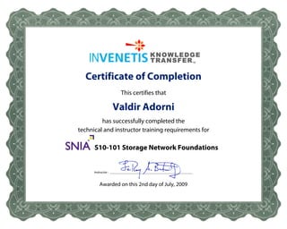 Certificate of Completion
                         This certifies that

                    Valdir Adorni
           has successfully completed the
  technical and instructor training requirements for

SNIA    S10-101 Storage Network Foundations


        Instructor : ____________________________________________________



           Awarded on this 2nd day of July, 2009
 