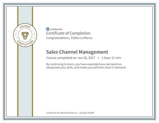 Certificate of Completion
Congratulations, Tobia La Marca
Sales Channel Management
Course completed on Jun 28, 2017 • 1 hour 11 min
By continuing to learn, you have expanded your perspective,
sharpened your skills, and made yourself even more in demand.
Certificate Id: ARoexEksUhI2-m_-3LdcGd-YPpBY
 