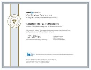 Certificate of Completion
Congratulations, Guillermo Estébanez
Salesforce for Sales Managers
Course completed on Apr 03, 2021 at 12:55PM UTC
By continuing to learn, you have expanded your perspective, sharpened your
skills, and made yourself even more in demand.
Head of Content Strategy, Learning
LinkedIn Learning
1000 W Maude Ave
Sunnyvale, CA 94085
Program: PMI® Registered Education Provider | Provider ID: #4101
Certificate No: AV7RcD4l3DxmTTObgVAST4XgoU5n
PDUs/ContactHours: 0.75 | Activity #: 4101LY2BAR
The PMI Registered Education Provider logo is a registered mark of the Project Management Institute, Inc.
 