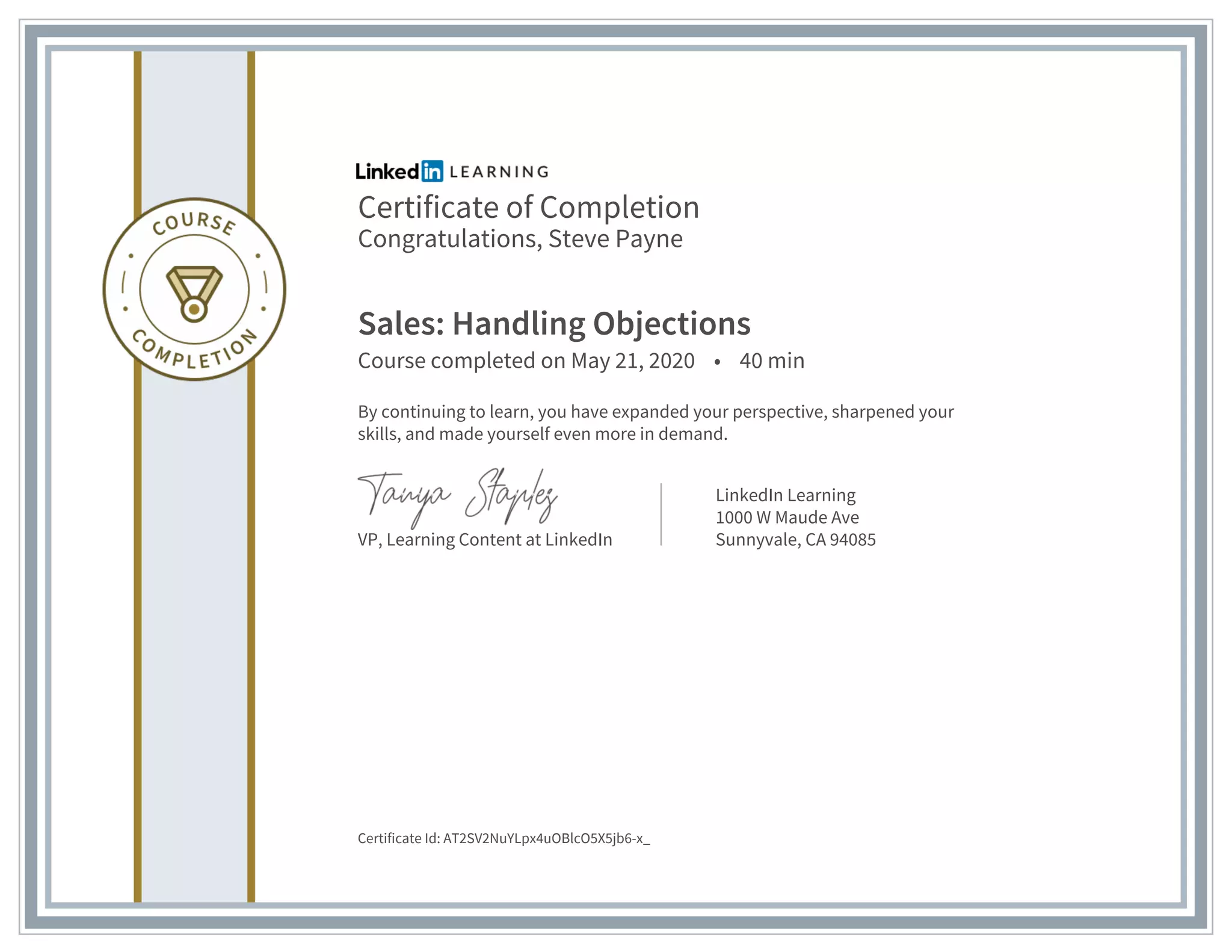 Certificate of Completion
Congratulations, Steve Payne
Sales: Handling Objections
Course completed on May 21, 2020 • 40 min
By continuing to learn, you have expanded your perspective, sharpened your
skills, and made yourself even more in demand.
VP, Learning Content at LinkedIn
LinkedIn Learning
1000 W Maude Ave
Sunnyvale, CA 94085
Certificate Id: AT2SV2NuYLpx4uOBlcO5X5jb6-x_